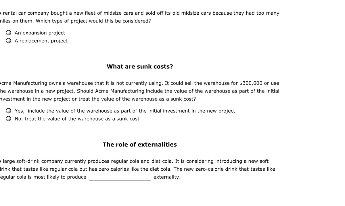 A rental car company bought a new fleet of midsize cars and sold off its old midsize cars because they had too many
miles on them. Which type of project would this be considered?
An expansion project
A replacement project
What are sunk costs?
Acme Manufacturing owns a warehouse that it is not currently using. It could sell the warehouse for $300,000 or use
he warehouse in a new project. Should Acme Manufacturing include the value of the warehouse as part of the initial
nvestment in the new project or treat the value of the warehouse as a sunk cost?
Yes, include the value of the warehouse as part of the initial investment in the new project
No, treat the value of the warehouse as a sunk cost
The role of externalities
A large soft-drink company currently produces regular cola and diet cola. It is considering introducing a new soft
drink that tastes like regular cola but has zero calories like the diet cola. The new zero-calorie drink that tastes like
egular cola is most likely to produce
externality.
