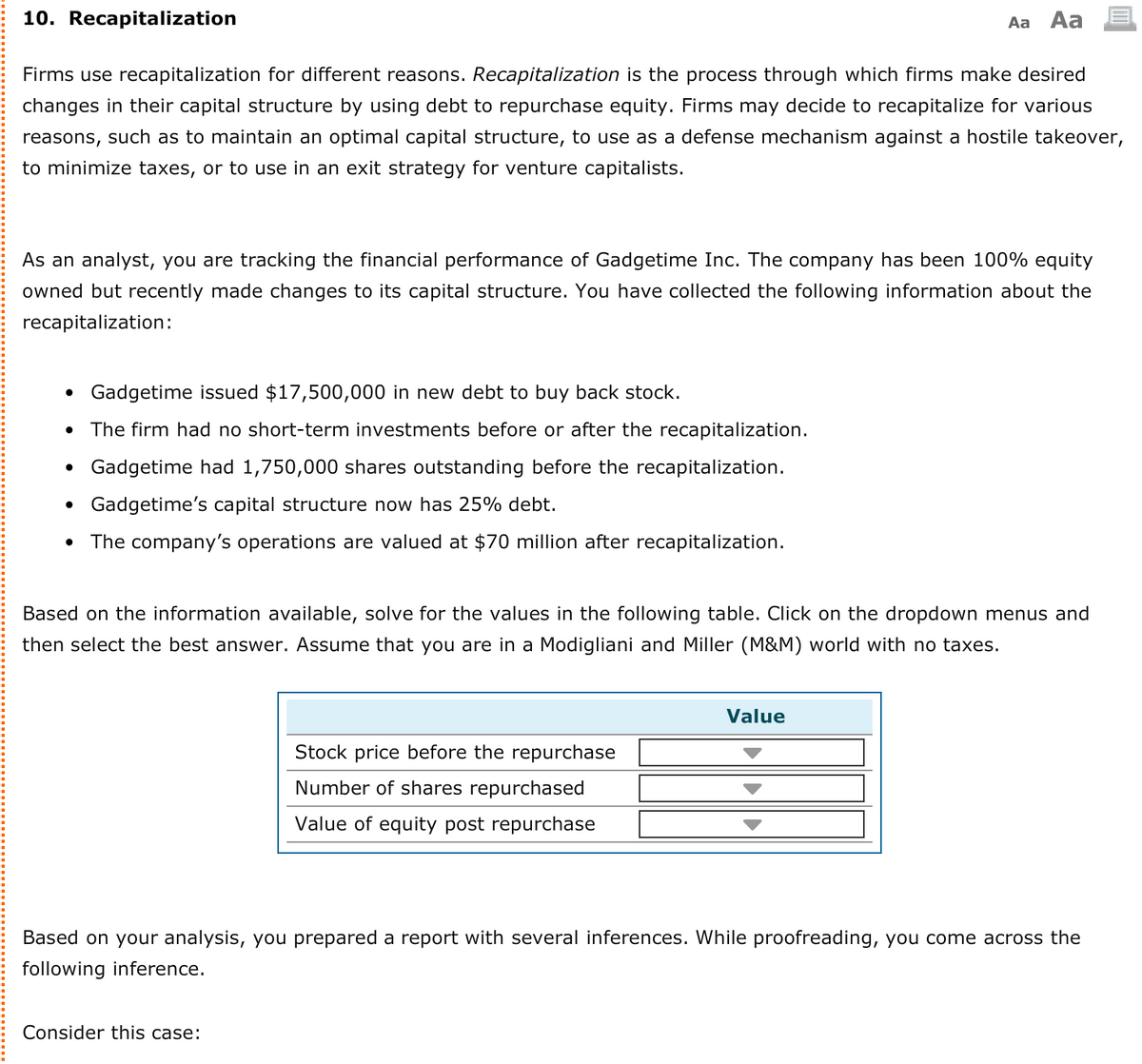 10. Recapitalization
Aa Aa
Firms use recapitalization for different reasons. Recapitalization is the process through which firms make desired
changes in their capital structure by using debt to repurchase equity. Firms may decide to recapitalize for various
reasons, such as to maintain an optimal capital structure, to use as a defense mechanism against a hostile takeover,
to minimize taxes, or to use in an exit strategy for venture capitalists.
As an analyst, you are tracking the financial performance of Gadgetime Inc. The company has been 100% equity
owned but recently made changes to its capital structure. You have collected the following information about the
recapitalization:
• Gadgetime issued $17,500,000 in new debt to buy back stock.
• The firm had no short-term investments before or after the recapitalization.
• Gadgetime had 1,750,000 shares outstanding before the recapitalization.
• Gadgetime's capital structure now has 25% debt.
The company's operations are valued at $70 million after recapitalization.
Based on the information available, solve for the values in the following table. Click on the dropdown menus and
then select the best answer. Assume that you are in a Modigliani and Miller (M&M) world with no taxes.
Value
Stock price before the repurchase
Number of shares repurchased
Value of equity post repurchase
Based on your analysis, you prepared a report with several inferences. While proofreading, you come across the
following inference.
Consider this case:
