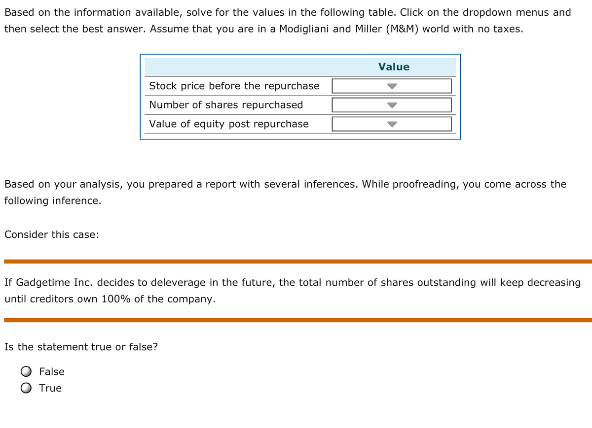 Based on the information available, solve for the values in the following table. Click on the dropdown menus and
then select the best answer. Assume that you are in a Modigliani and Miller (M&M) world with no taxes.
Value
Stock price before the repurchase
Number of shares repurchased
Value of equity post repurchase
Based on your analysis, you prepared a report with several inferences. While proofreading, you come across the
following inference.
Consider this case:
If Gadgetime Inc. decides to deleverage in the future, the total number of shares outstanding will keep decreasing
until creditors own 100% of the company.
Is the statement true or false?
False
True
