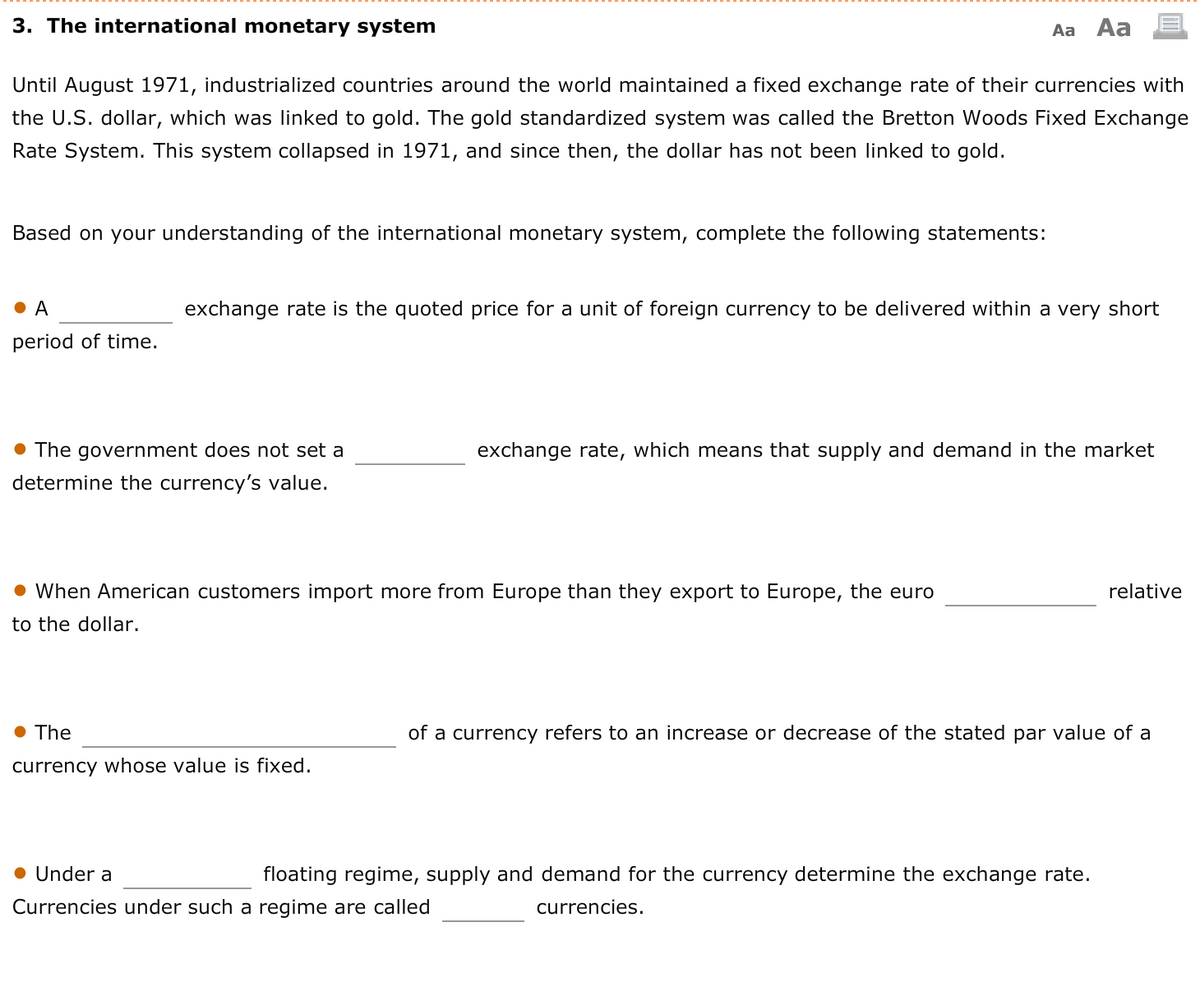3. The international monetary system
Aa Aa
Until August 1971, industrialized countries around the world maintained a fixed exchange rate of their currencies with
the U.S. dollar, which was linked to gold. The gold standardized system was called the Bretton Woods Fixed Exchange
Rate System. This system collapsed in 1971, and since then, the dollar has not been linked to gold.
Based on your understanding of the international monetary system, complete the following statements:
A
exchange rate is the quoted price for a unit of foreign currency to be delivered within a very short
period of time.
The government does not set a
exchange rate, which means that supply and demand in the market
determine the currency's value.
• When American customers import more from Europe than they export to Europe, the euro
relative
to the dollar.
• The
of a currency refers to an increase or decrease of the stated par value of a
currency whose value is fixed.
Under a
floating regime, supply and demand for the currency determine the exchange rate.
Currencies under such a regime are called
currencies.
