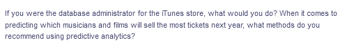 If you were the database administrator for the iTunes store, what would you do? When it comes to
predicting which musicians and films will sell the most tickets next year, what methods do you
recommend using predictive analytics?
