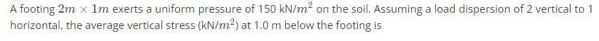 A footing 2m x 1m exerts a uniform pressure of 150 kN/m? on the soil. Assuming a load dispersion of 2 vertical to 1
horizontal, the average vertical stress (kN/m2) at 1.0 m below the footing is
