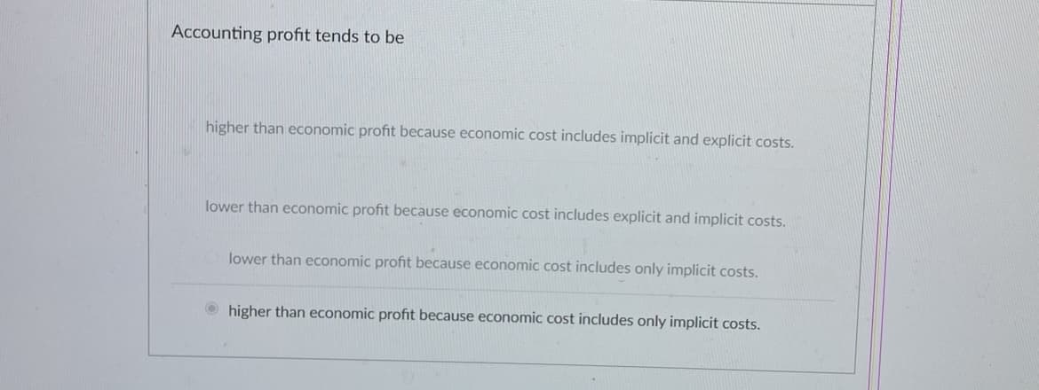 Accounting profit tends to be
higher than economic profit because economic cost includes implicit and explicit costs.
lower than economic profit because economic cost includes explicit and implicit costs.
lower than economic profit because economic cost includes only implicit costs.
higher than economic profit because economic cost includes only implicit costs.