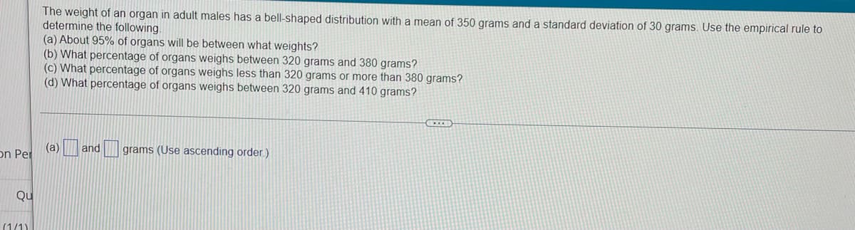 The weight of an organ in adult males has a bell-shaped distribution with a mean of 350 grams and a standard deviation of 30 grams. Use the empirical rule to
determine the following.
(a) About 95% of organs will be between what weights?
(b) What percentage of organs weighs between 320 grams and 380 grams?
(c) What percentage of organs weighs less than 320 grams or more than 380 grams?
(d) What percentage of organs weighs between 320 grams and 410 grams?
(a)
on Per
and
grams (Use ascending order.)
Qu
(1/1)
