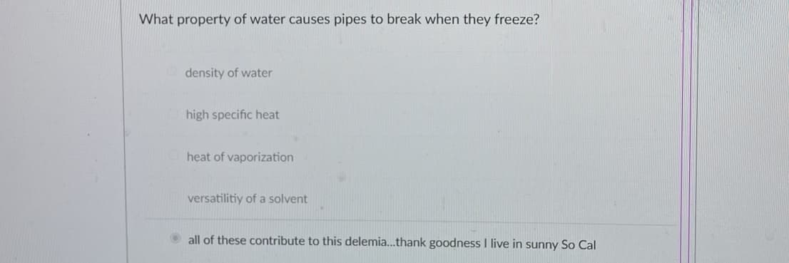 What property of water causes pipes to break when they freeze?
density of water
high specific heat
heat of vaporization
versatilitiy of a solvent
Ⓒall of these contribute to this delemia...thank goodness I live in sunny So Cal