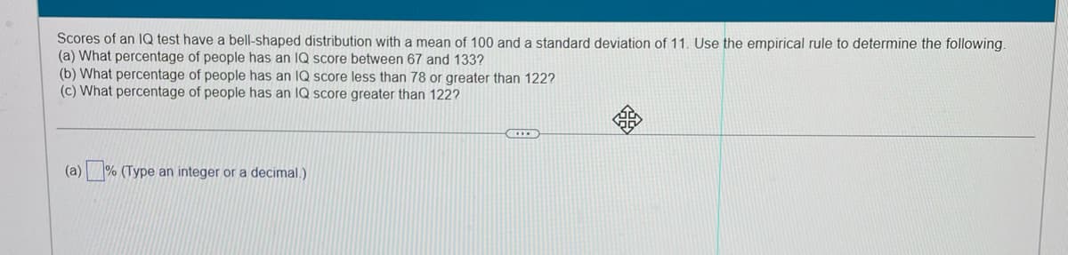 Scores of an IQ test have a bell-shaped distribution with a mean of 100 and a standard deviation of 11. Use the empirical rule to determine the following
(a) What percentage of people has an IQ score between 67 and 133?
(b) What percentage of people has an IQ score less than 78 or greater than 122?
(c) What percentage of people has an IQ score greater than 122?
(a)
% (Type an integer or a decimal.)
