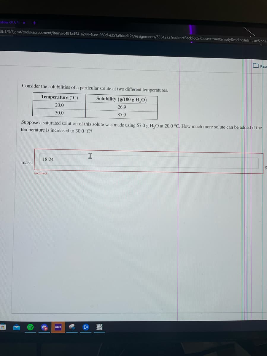 pilities Of A P
8b1/3/7jgrat/tools/assessment/items/c491a454-a244-4cee-960d-e251a9ddd12a/assignments/5334272?redirectBackToOnClose=true&emptyReading Tab=true&nga=
I Resc
Consider the solubilities of a particular solute at two different temperatures.
Temperature (*C)
Solubility (g/100 g H,O)
20.0
26.9
30.0
85.9
Suppose a saturated solution of this solute was made using 57.0 g H,O at 20.0 °°C. How much more solute can be added if the
temperature is increased to 30.0 °C?
18.24
mass:
Incorrect
NIXT
