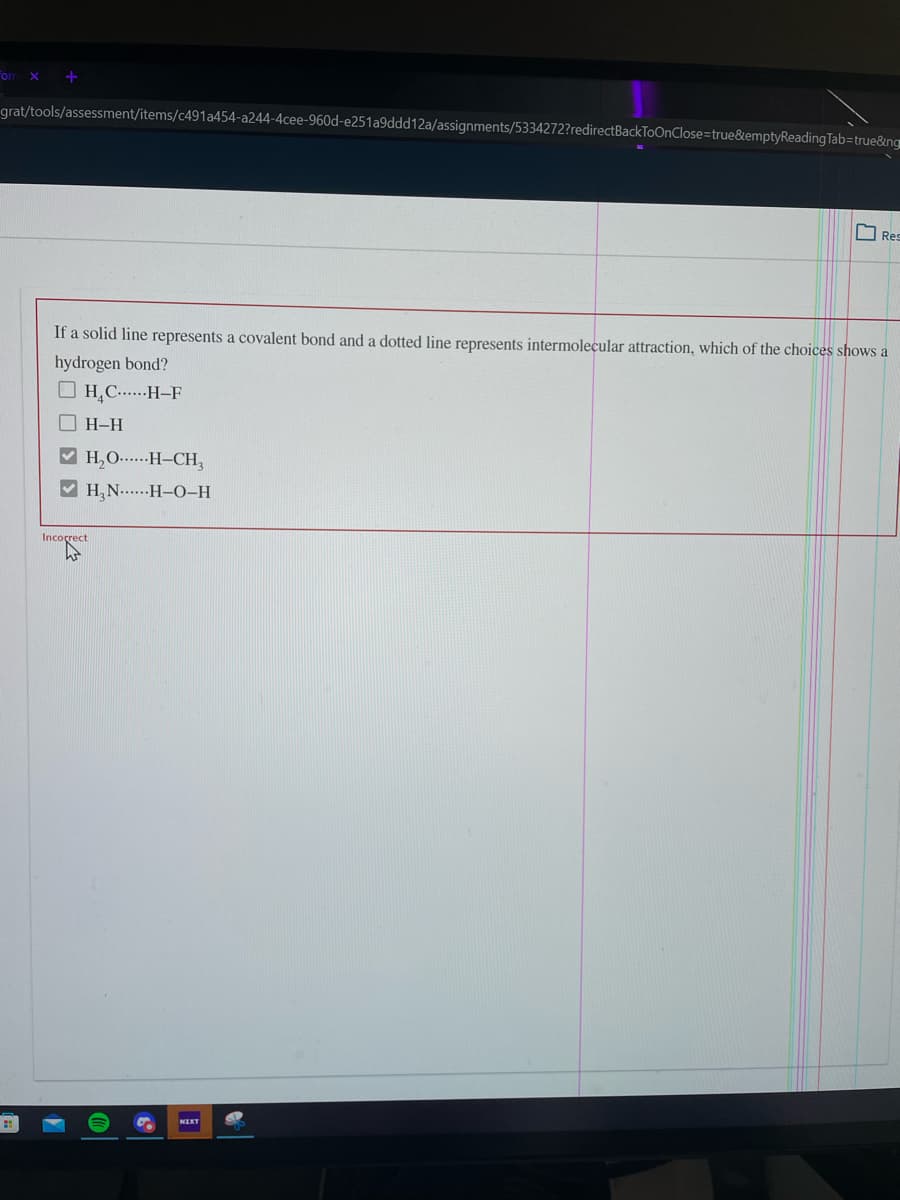 Fom
grat/tools/assessment/items/c491a454-a244-4cee-960d-e251a9ddd12a/assignments/5334272?redirectBackToOnClose=true&emptyReading Tab=true&ng
Res
If a solid line represents a covalent bond and a dotted line represents intermolecular attraction, which of the choices shows a
hydrogen bond?
O H,C....-H–F
O H-H
V H,O.-H-CH,
V H,N....-H-0-H
Incorrect
NIKT
