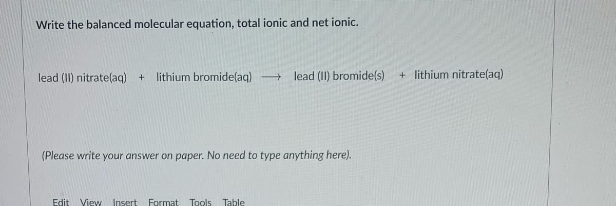 Write the balanced molecular equation, total ionic and net ionic.
lead (II) nitrate(aq)
+ lithium bromide(aq)
lead (II) bromide(s)
+ lithium nitrate(aq)
(Please write your answer on paper. No need to type anything here).
Edit
View Insert
Format
Tools Table
