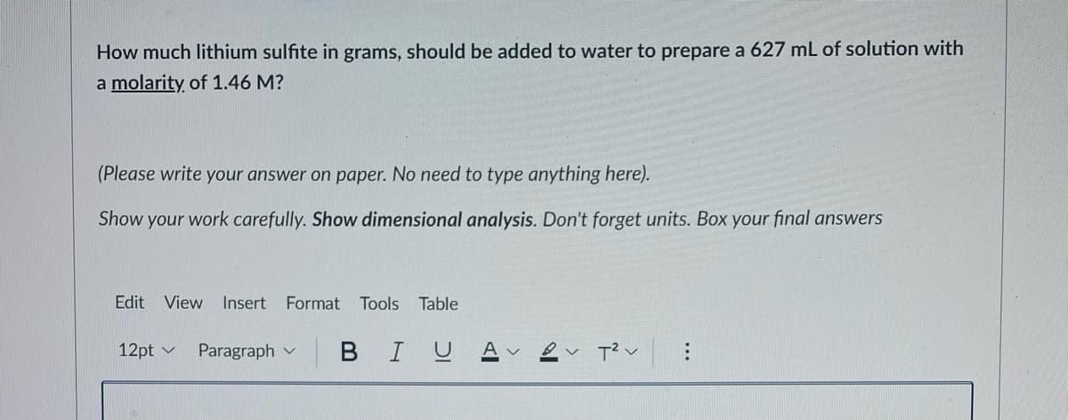 How much lithium sulfite in grams, should be added to water to prepare a 627 mL of solution with
a molarity of 1.46 M?
(Please write your answer on paper. No need to type anything here).
Show your work carefully. Show dimensional analysis. Don't forget units. Box your final answers
Edit View
Insert
Format
Tools Table
12pt v
Paragraph v
BIUA
...
