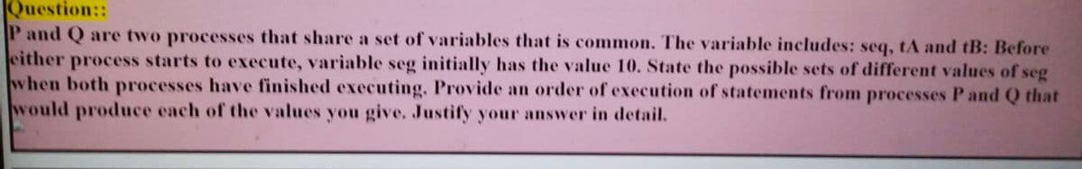 Question::
P and Q are two processes that share a set of variables that is common. The variable includes: seq, tA and tB: Before
either process starts to execute, variable seg initially has the value 10. State the possible sets of different values of seg
when both processes have finished executing. Provide an order of execution of statements from processes P and Q that
would produce each of the values you give. Justify your answer in detail.
