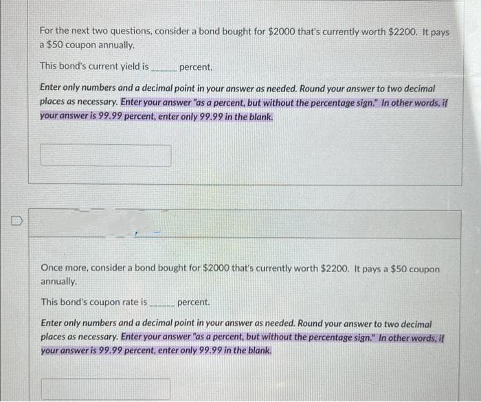 O
For the next two questions, consider a bond bought for $2000 that's currently worth $2200. It pays
a $50 coupon annually.
This bond's current yield is,
percent.
Enter only numbers and a decimal point in your answer as needed. Round your answer to two decimal
places as necessary. Enter your answer "as a percent, but without the percentage sign." In other words, if
your answer is 99.99 percent, enter only 99.99 in the blank.
Once more, consider a bond bought for $2000 that's currently worth $2200. It pays a $50 coupon
annually.
This bond's coupon rate is
percent.
Enter only numbers and a decimal point in your answer as needed. Round your answer to two decimal
places as necessary. Enter your answer "as a percent, but without the percentage sign." In other words, if
your answer is 99.99 percent, enter only 99.99 in the blank.