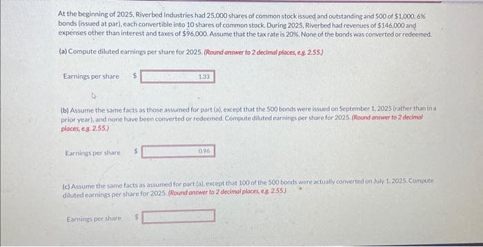 At the beginning of 2025, Riverbed Industries had 25,000 shares of common stock issued and outstanding and 500 of $1,000,6%
bonds (issued at par), each convertible into 10 shares of common stock. During 2025, Riverbed had revenues of $146,000 and
expenses other than interest and taxes of $96,000. Assume that the tax rate is 20%. None of the bonds was converted or redeemed.
(a) Compute diluted earnings per share for 2025. (Round answer to 2 decimal places, e.g. 2.55.)
Earnings per share i $
D
(b) Assume the same facts as those assumed for part (a), except that the 500 bonds were issued on September 1, 2025 (rather than in a
prior year), and none have been converted or redeemed. Compute diluted earnings per share for 2025. (Round answer to 2 decimal
places, e.g. 2.55.)
Earnings per share
$
Earnings per share
1.33
(c) Assume the same facts as assumed for part (a), except that 100 of the 500 bonds were actually converted on July 1, 2025. Compute
diluted earnings per share for 2025. (Round answer to 2 decimal places, e.g. 2.55)
S
0.96