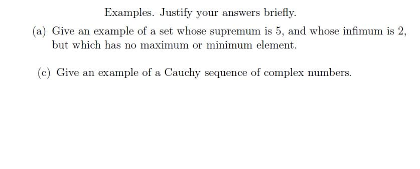 Examples. Justify your answers briefly.
(a) Give an example of a set whose supremum is 5, and whose infimum is 2,
but which has no maximum or minimum element.
(c) Give an example of a Cauchy sequence of complex numbers.