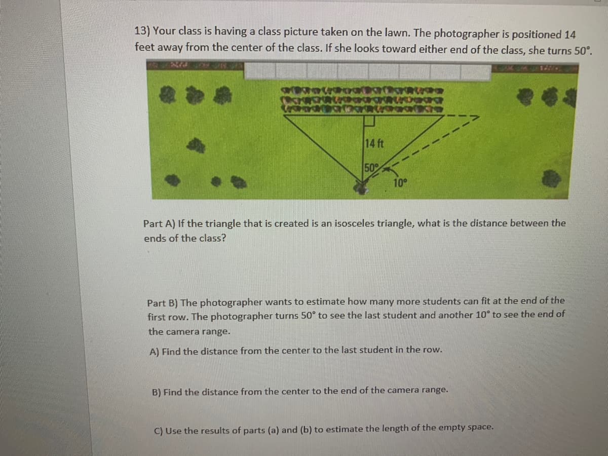 13) Your class is having a class picture taken on the lawn. The photographer is positioned 14
from the center of the class. If she looks toward either end of the class, she turns 50°.
feet away
1
14 ft
50
10
Part A) If the triangle that is created is an isosceles triangle, what is the distance between the
ends of the class?
Part B) The photographer wants to estimate how many more students can fit at the end of the
first row. The photographer turns 50° to see the last student and another 10° to see the end of
the camera range.
A) Find the distance from the center to the last student in the row.
B) Find the distance from the center to the end of the camera range.
C) Use the results of parts (a) and (b) to estimate the length of the empty space.
