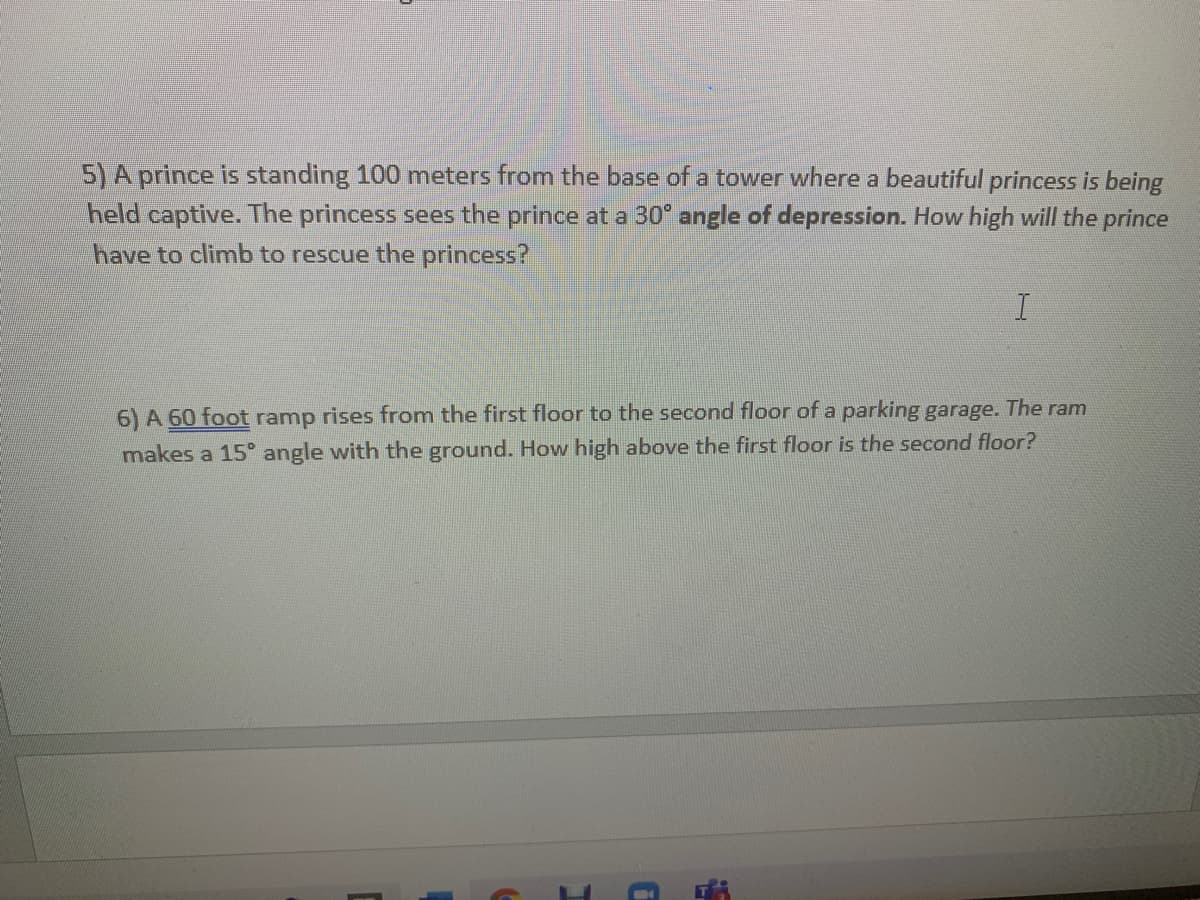 5) A prince is standing 100 meters from the base of a tower where a beautiful princess is being
held captive. The princess sees the prince at a 30 angle of depression. How high will the prince
have to climb to rescue the princess?
6) A 60 foot ramp rises from the first floor to the second floor of a parking garage. The ram
makes a 15° angle with the ground. How high above the first floor is the second floor?
