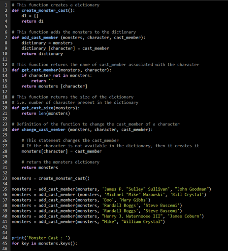 1 #This function creates a dictionary
2 def create_monster_cast():
d1 = ()
return di
4
5
6 # This function adds the monsters to the dictionary
7
def add_cast_member (monsters, character, cast_member):
8
9
10 return dictionary
11
12 # This function returns the name of cast member associated with the character
13 def get_cast_member(monsters, character):
14
15
dictionary = monsters
dictionary [character] = cast member
if character not in monsters:
return **
return monsters [character]
16
17
18 #This function returns the size of the dictionary
29
30
31
32
33
34
19 # i.e. number of character present in the dictionary
20 def get_cast_size(monsters):
21
return len(monsters)
22
23 # Definition of the function to change the cast member of a character
24 def change_cast_member (monsters, character, cast_member):
25
26
27
28
#This statement changes the cast member
# If the character is not available in the dictionary, then it creates it
monsters [character] = cast member
# return the monsters dictionary
return monsters
monsters = create_monster_cast()
35
monsters = add_cast_member(monsters, 'James P. "Sulley" Sullivan", "John Goodman")
36 monsters = add_cast_member (monsters, 'Michael "Mike" Wazowski", "Bill Crystal")
37 monsters = add_cast_member(monsters, 'Boo', 'Mary Gibbs')
38 monsters = add_cast_member(monsters, 'Randall Boggs', 'Steve Buscemi')
39 monsters = add_cast_member(monsters,
'Randall Boggs', 'Steve Buscemi')
40 monsters = add_cast_member(monsters, "Henry J. Waternoose III", "James Coburn")
41 monsters = add_cast_member(monsters, "Mike", "William Crystal")
42
43
44 print('Monster Cast: ")
45 for key in monsters.keys():
46