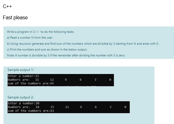 C++
Fast please
Write a program in C++ to do the following tasks.
a) Read a number N from the user.
b) Using recursion generate and find sum of the numbers which are divisible by 3 starting from N and ends with 0.
c) Print the numbers and sum as shown in the below output.
Note: A number is divisible by 3 if the remainder after dividing the number with 3 is zero.
Sample output 1:
Enter a number: 15
15
Numbers are:
12
sum of the numbers are:45
Sample output 2:
Enter a number: 20
Numbers are:
18
15
sum of the numbers are:63
12
3
6
3
8