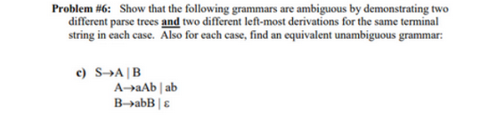 Problem #6: Show that the following grammars are ambiguous by demonstrating two
different parse trees and two different left-most derivations for the same terminal
string in each case. Also for each case, find an equivalent unambiguous grammar:
c) S A B
A-aAbab
B->abB | &