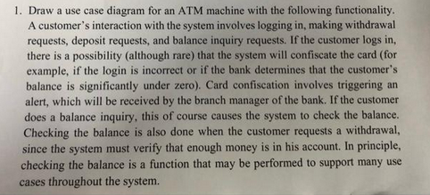 1. Draw a use case diagram for an ATM machine with the following functionality.
A customer's interaction with the system involves logging in, making withdrawal
requests, deposit requests, and balance inquiry requests. If the customer logs in,
there is a possibility (although rare) that the system will confiscate the card (for
example, if the login is incorrect or if the bank determines that the customer's
balance is significantly under zero). Card confiscation involves triggering an
alert, which will be received by the branch manager of the bank. If the customer
does a balance inquiry, this of course causes the system to check the balance.
Checking the balance is also done when the customer requests a withdrawal,
since the system must verify that enough money is in his account. In principle,
checking the balance is a function that may be performed to support many use
cases throughout the system.