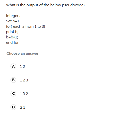 What is the output of the below pseudocode?
Integer a
Set b=1
for( each a from 1 to 3)
print b;
b=b+1;
end for
Choose an answer
A 12
B
123
C 132
D 21