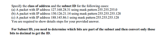 Specify the class of address and the subnet ID for the following cases:
(a) A packet with IP address 127.168.28.31 using mask pattern 255.255.255.0
(b) A packet with IP address 150.126.21.14 using mask pattern 255.255.255.128
(c) A packet with IP address 188.145.86.1 using mask pattern 255.255.255.128
You are required to show details steps for your provided answer.
For Subnet ID, you need to determine which bits are part of the subnet and then convert only those
bits to decimal to get the ID.