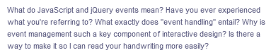 What do JavaScript and jQuery events mean? Have you ever experienced
what you're referring to? What exactly does "event handling" entail? Why is
event management such a key component of interactive design? Is there a
way to make it so I can read your handwriting more easily?