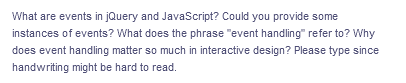 What are events in jQuery and JavaScript? Could you provide some
instances of events? What does the phrase "event handling" refer to? Why
does event handling matter so much in interactive design? Please type since
handwriting might be hard to read.