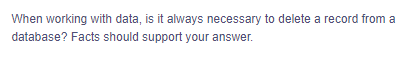 When working with data, is it always necessary to delete a record from a
database? Facts should support your answer.