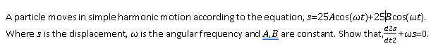 A particle moves in simple harmonic motion according to the equation, s=25Acos(wt)+25Bcos(wt).
Where s is the displacement, w is the angular frequency and A.B are constant. Show that,
d2s
+ws=0.
dt2
