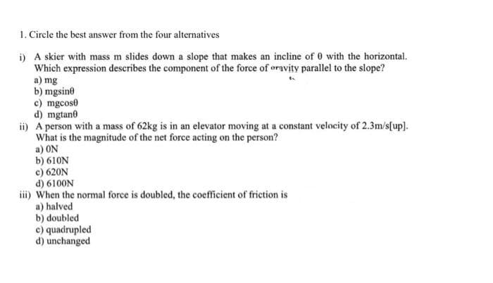 1. Circle the best answer from the four alternatives
i) A skier with mass m slides down a slope that makes an incline of 0 with the horizontal.
Which expression describes the component of the force of oravity parallel to the slope?
a) mg
b) mgsine
c) mgcose
d) mgtane
ii) A person with a mass of 62kg is in an elevator moving at a constant velocity of 2.3m/s[up].
What is the magnitude of the net force acting on the person?
a) ON
b) 610N
c) 620N
d) 6100N
iii) When the normal force is doubled, the coefficient of friction is
a) halved
b) doubled
c) quadrupled
d) unchanged
