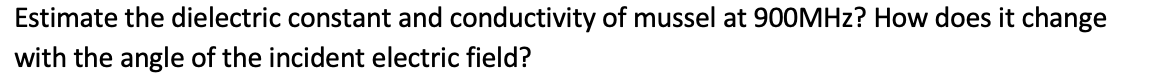 Estimate the dielectric constant and conductivity of mussel at 900MHZ? How does it change
with the angle of the incident electric field?
