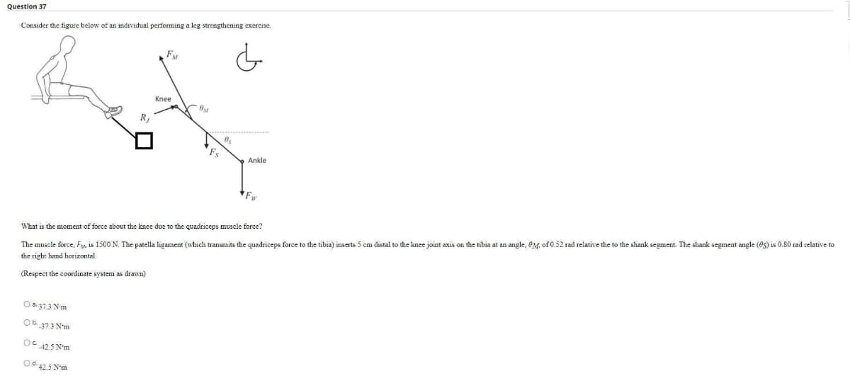 Question 37
Consider the figure below of an individual performing a leg strengthening exereise.
Knee
R,
Fs
Ankle
Fw
The muscle force, Fg, is 1500 N. The patella ligament (which transmits the quadriceps force to the tibia) inserts 5 cm distal to the knee joint axis on the tibia at an angle, OM of 0.52 rad relative the to the shank segment. The shank segment angle (es) is 0.80 rad relative to
the right hand horizontal.
What is the moment of force about the knee due to the quadriceps muscle force?
drawn)
(Respect the coordinate system
O a. 373 Nm
Ob 373 N'm
OG 425 N'm
O 42.5 N'm
