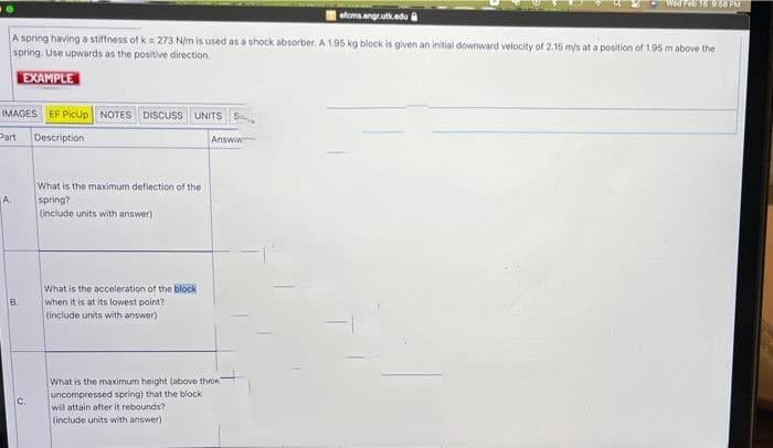 Wed Feb Te 9.68 PM
sfema.engratk.edu
A spring having a stiffness of k = 273 N/m is used as a shock absorber. A 1.95 kg block is given an initial downward velocity of 2.16 mys at a position of 1.95 m above the
spring. Use upwards as the positive direction,
EXAMPLE
IMAGES EF Picup NOTES DISCUSS UNITS S
Part
Description
Answw
What is the maximum deflection of the
spring?
(include units with answer)
A.
What is the acceleration of the block
when it is at its lowest point?
(include units with answer)
B.
What is the maximum height (above thrOR
uncompressed spring) that the block
C.
will attain after it rebounds?
(include units with answer)

