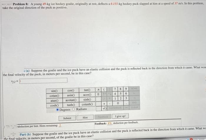 Problem 8: A young 49-kg ice hockey goalie, originally at rest, deflects a 0.155-kg hockey puck slapped at him at a speed of 37 m/s. In this problem,
take the original direction of the puck as positive.
i (a) Suppose the goalie and the ice puck have an elastic collision and the puck is reflected back in the direction from which it came. What wou
the final velocity of the puck, in meters per second, be in this case?
tan)
acos()
sin()
cos()
7.
8 9
OME
cotan()
asin)
E A 4
atan()
acotan()
sinh()
123
cosh)
tanh)
cotanh()
END
Degrees O Radians
Vo CCt
CLEA
Submit
Hint
Feedheck
I give up!
deduction per hint. Hints remaining: 2
Feedback: 0% deduction per feedback.
Part (b) Suppose the goalie and the ice puck have an elastic collision and the puck is reflected back in the direction from which it came. What wc
the final velocity, in meters per second, of the goalie be in this case?
