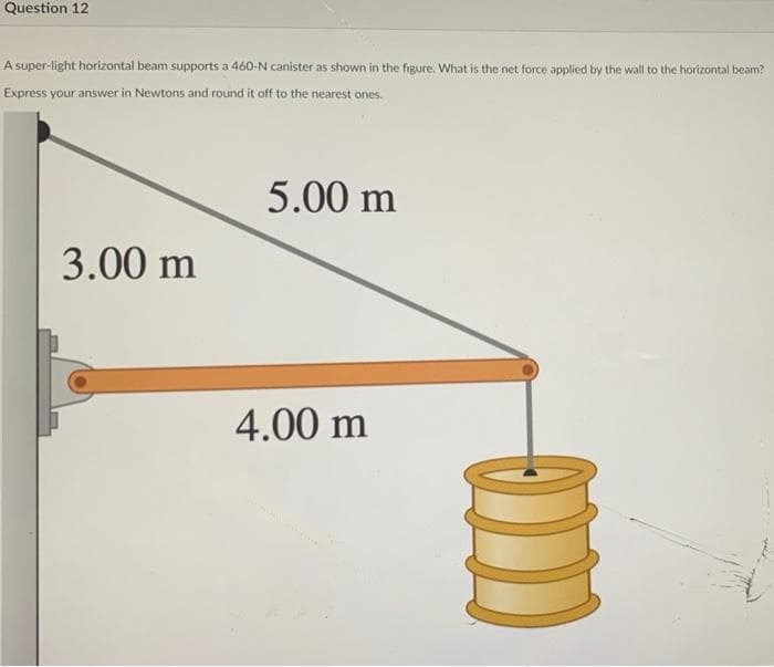 Question 12
A super-light horizontal beam supports a 460-N canister as shown in the figure. What is the net force applied by the wall to the horizontal beam?
Express your answer in Newtons and round it off to the nearest ones.
5.00 m
3.00 m
4.00 m
