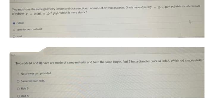 Two rods have the same geometry (length and cross-section), but made of different materials. One is made of steel (y- 10 x 1010 Pal while the other is made
of rubber (y 0.005 x 101e Pal. Which is more elastic?
rubber
same for both material
O steel
Two rods (A and B) have are made of same material and have the same length. Rod B has a diameter twice as Rob A. Which rod is more elastic?
O No answer text provided.
O Same for both rods.
O Rob B
O Rod A
