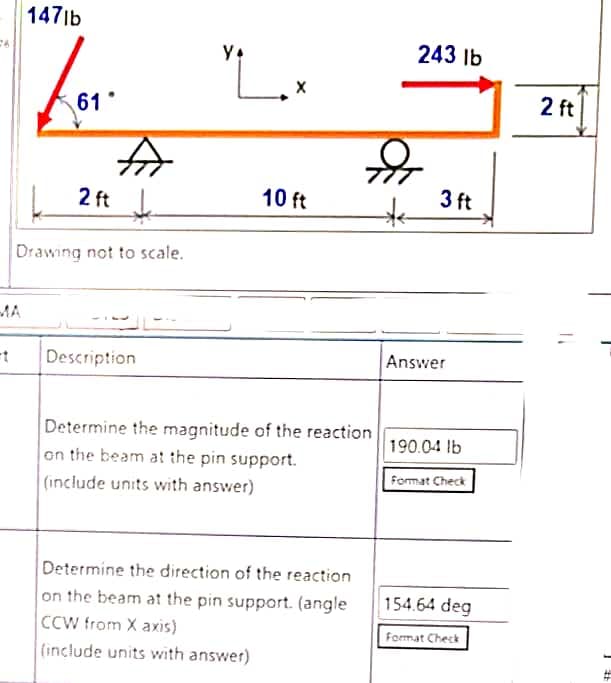 1471b
243 lb
61
2 ft
| 2 ft
3 ft
10 ft
Drawing not to scale.
MA
Description
Answer
Determine the magnitude of the reaction
190.04 lb
on the beam at the pin support.
Format Check
(include units with answer)
Determine the direction of the reaction
on the beam at the pin support. (angle
CCW from X axis)
(include units with answer)
154.64 deg
Format Check
