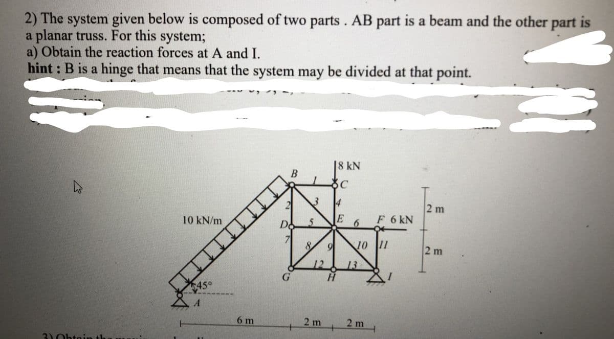 2) The system given below is composed of two parts. AB part is a beam and the other part is
a planar truss. For this system;
a) Obtain the reaction forces at A and I.
hint : B is a hinge that means that the system may be divided at that point.
|8 kN
B
2 m
E
F 6 kN
10 kN/m
Do
10 11
2 m
13
45°
6 m
2 m
2 m
30htni
