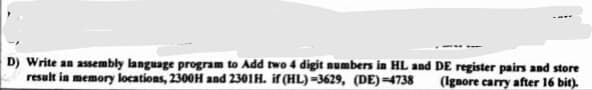 D) Write an assembly language program to Add two 4 digit numbers in HL and DE register pairs and store
result in memory locations, 2300H and 2301H. if (HL) =3629, (DE)=4738
(Ignore carry after 16 bit).
