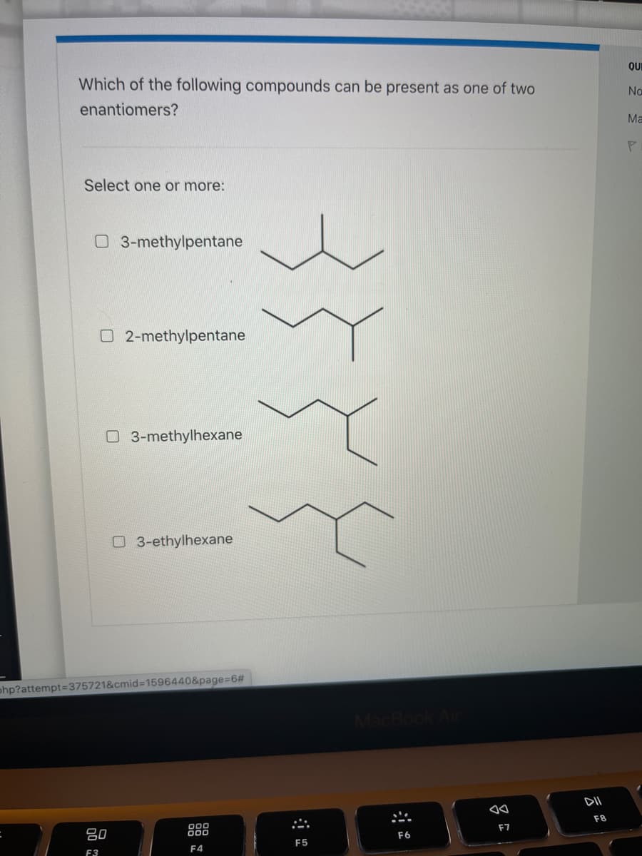 Which of the following compounds can be present as one of two
enantiomers?
Select one or more:
03-methylpentane
O2-methylpentane
03-methylhexane
3-ethylhexane
php?attempt=375721&cmid=1596440&page=6#
80
000
000
F4
F3
F5
MacBook Air
F6
F7
DII
F8
QUE
No
Ma