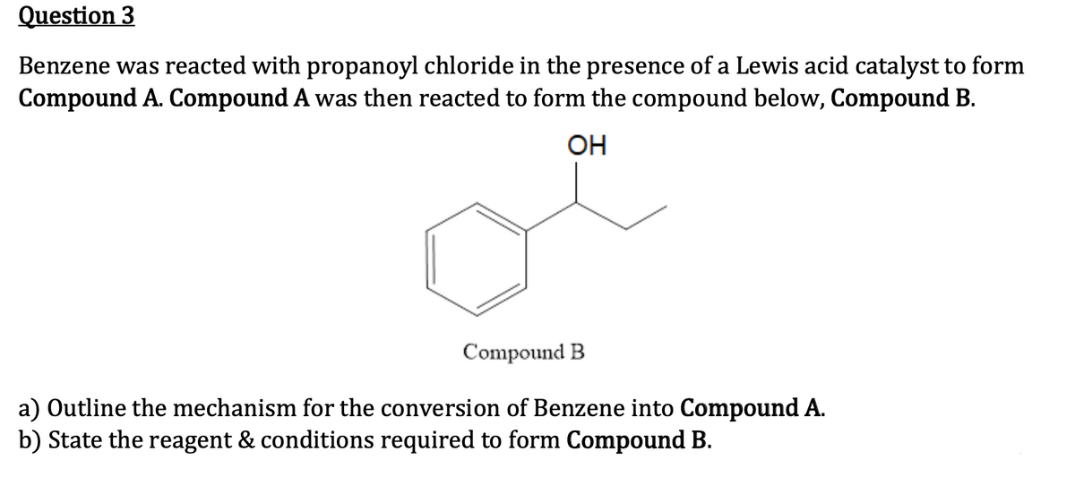 Question 3
Benzene was reacted with propanoyl chloride in the presence of a Lewis acid catalyst to form
Compound A. Compound A was then reacted to form the compound below, Compound B.
OH
Compound B
a) Outline the mechanism for the conversion of Benzene into Compound A.
b) State the reagent & conditions required to form Compound B.