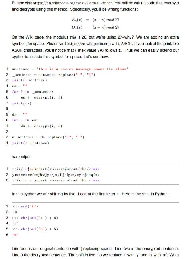 Please visit https://en.wikipedia.org/wiki/Caesar_cipher. You will be writing code that encrpyts
and decrypts using this method. Specifically, you'll be writing functions:
E,(1)
(z+ n) mod 27
D„(1)
(1- n) mod 27
On the Wiki page, the modulus (%) is 26, but we're using 27-why? We are adding an extra
symbol { for space. Please visit https://en.wikipedia.org/wiki/ASCII. If you look at the printable
ASCII characters, you'll notice that { (hex value 7A) follows z. Thus we can easily extend our
cypher to include this symbol for space. Let's see how.
1
sentence
"this is a secret message about the class"
sentence
sentence. replace (" ", "{")
3 print (_sentence)
4
es -
5 for i in
sentence:
es - encrypt (i, 5)
7 print (es)
6
8.
9 ds -
10
for i in es :
11
ds - decrypt(i, 5)
12
13
O_sentence
ds. replace ("{", "
")
14 print (o_sentence)
has output
1 this {is{a{secret{message{about {the{class
2 ymnxenxefexjhwjyerjxxfljefgtzyeymjchqfxx
this is a secret message about the class
In this cypher we are shifting by five. Look at the first letter t. Here is the shift in Python:
>>> ord ('L')
2
116
3 >>> chr (ord ('t') + 5)
4 'y'
5 >> chr (ord ('h') + 5)
6.
'm'
Line one is our original sentence with { replacing space. Line two is the encrypted sentence.
Line 3 the decrypted sentence. The shift is five, so we replace t with 'y' and 'h' with 'm'. What
2.
