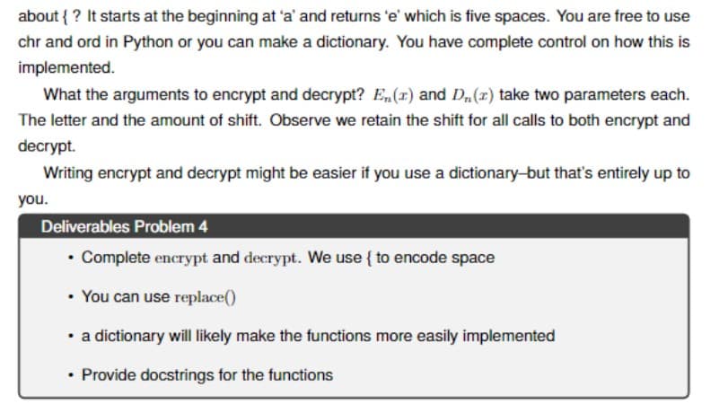 about { ? It starts at the beginning at 'a' and returns 'e' which is five spaces. You are free to use
chr and ord in Python or you can make a dictionary. You have complete control on how this is
implemented.
What the arguments to encrypt and decrypt? E,(1) and D,(x) take two parameters each.
The letter and the amount of shift. Observe we retain the shift for all calls to both encrypt and
decrypt.
Writing encrypt and decrypt might be easier if you use a dictionary-but that's entirely up to
you.
Deliverables Problem 4
• Complete encrypt and decrypt. We use { to encode space
• You can use replace()
• a dictionary will likely make the functions more easily implemented
• Provide docstrings for the functions
