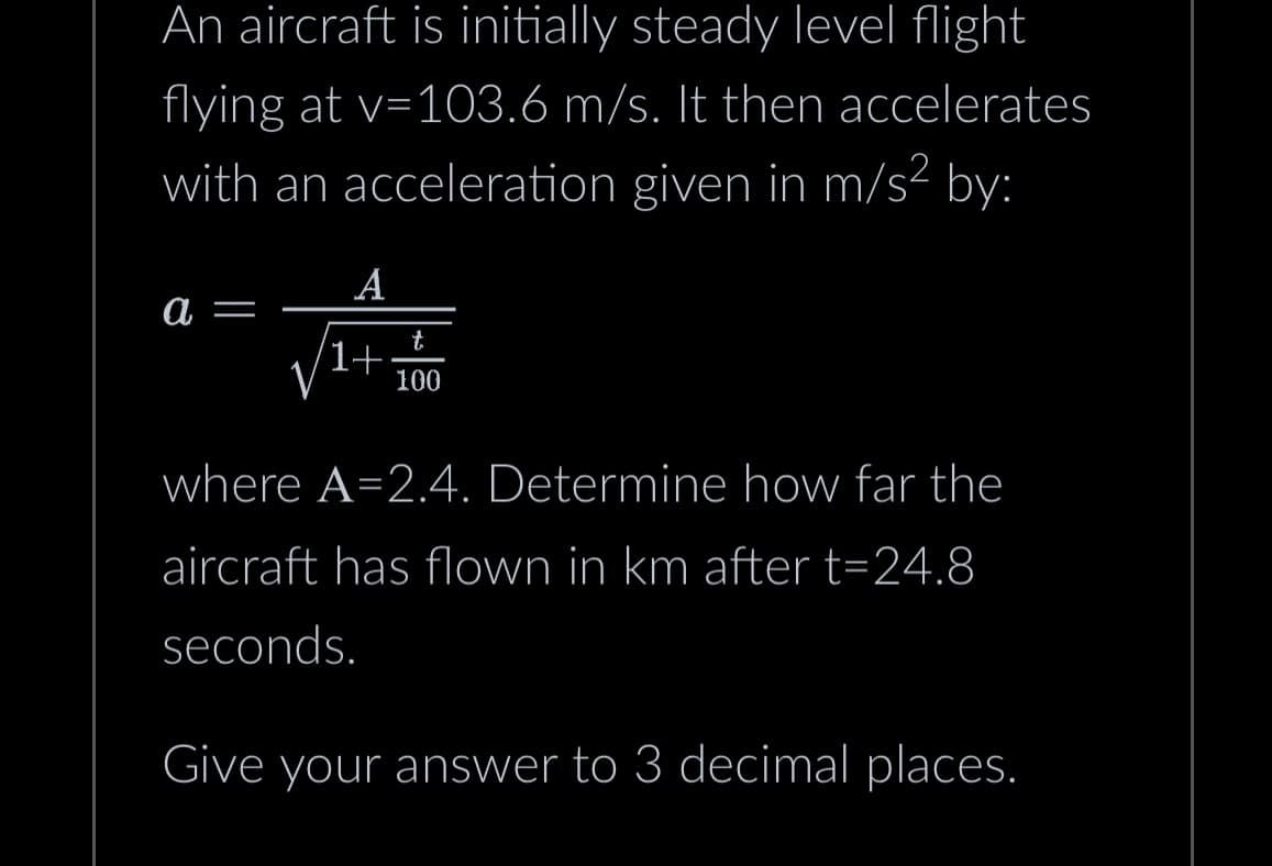 An aircraft is initially steady level flight
flying at v=103.6 m/s. It then accelerates
with an acceleration given in m/s² by:
a =
A
'1+
t
100
where A=2.4. Determine how far the
aircraft has flown in km after t=24.8
seconds.
Give your answer to 3 decimal places.