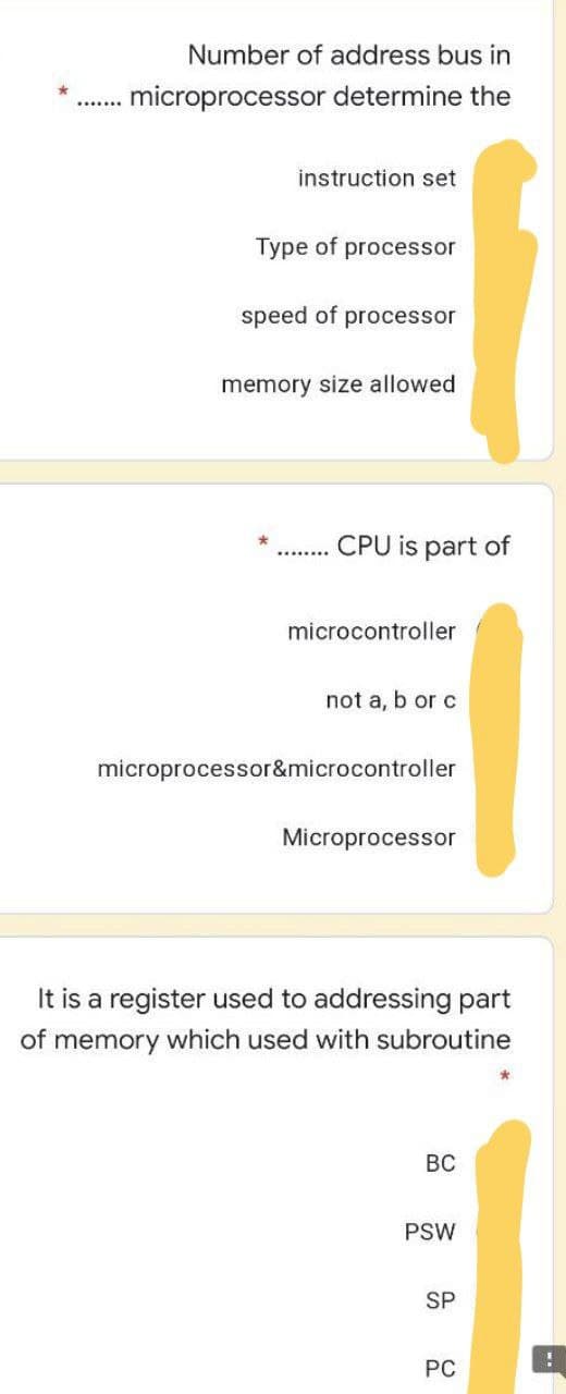 Number of address bus in
.microprocessor determine the
instruction set
Type of processor
speed of processor
memory size allowed
CPU is part of
microcontroller
not a, b or c
microprocessor&microcontroller
Microprocessor
It is a register used to addressing part
of memory which used with subroutine
BC
PSW
SP
PC
