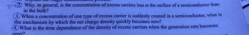 Why, in general, is the concentration of excess carriers less at the surface of a semiconductor than
in the bulk?
3. When a concentration of one type of excess carrier is suddenly created in a semiconductor, what is
the mechanism by which the net charge density quickly becomes zero?
4. What is the time dependence of the density of excess carriers when the generation rate becomes
zero?