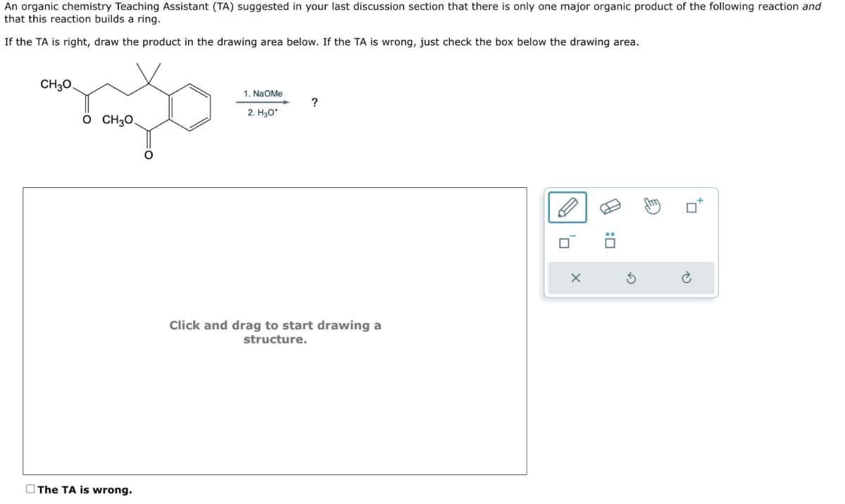 An organic chemistry Teaching Assistant (TA) suggested in your last discussion section that there is only one major organic product of the following reaction and
that this reaction builds a ring.
If the TA is right, draw the product in the drawing area below. If the TA is wrong, just check the box below the drawing area.
CH3O
O CH3O.
1. NaOMe
?
2. H3O+
Click and drag to start drawing a
structure.
The TA is wrong.
G
☐: ☑
×
0