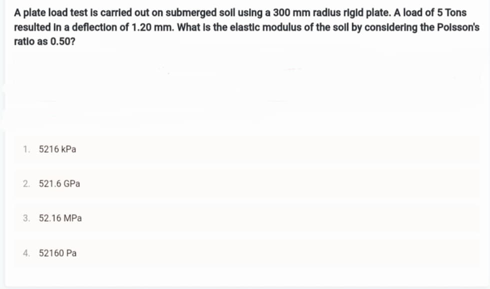 A plate load test is carried out on submerged soil using a 300 mm radius rigid plate. A load of 5 Tons
resulted in a deflection of 1.20 mm. What is the elastic modulus of the soll by considering the Poisson's
ratio as 0.50?
1. 5216 kPa
2. 521.6 GPa
3. 52.16 MPa
4. 52160 Pa