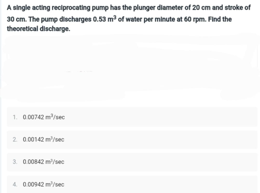 A single acting reciprocating pump has the plunger diameter of 20 cm and stroke of
30 cm. The pump discharges 0.53 m³ of water per minute at 60 rpm. Find the
theoretical discharge.
1. 0.00742 m³/sec
2. 0.00142 m³/sec
3. 0.00842 m³/sec
4. 0.00942 m³/sec